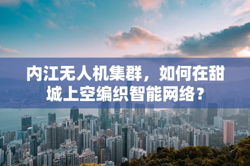 内江无人机集群，如何在甜城上空编织智能网络？