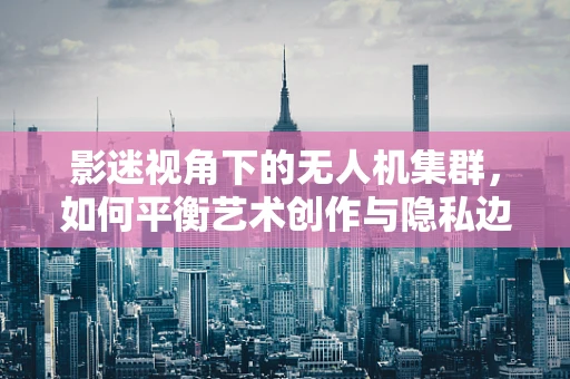 影迷视角下的无人机集群，如何平衡艺术创作与隐私边界？