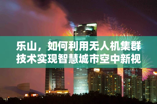 乐山，如何利用无人机集群技术实现智慧城市空中新视界？