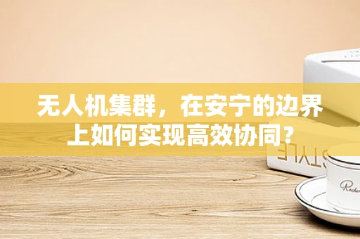 无人机集群，在安宁的边界上如何实现高效协同？