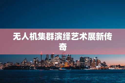 无人机集群演绎艺术展新传奇
