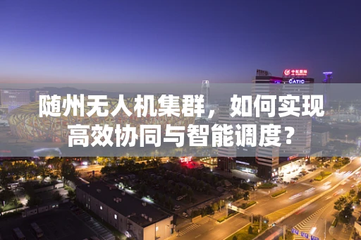 随州无人机集群，如何实现高效协同与智能调度？