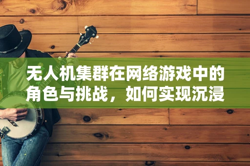 无人机集群在网络游戏中的角色与挑战，如何实现沉浸式体验？