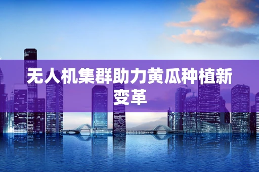 无人机集群助力黄瓜种植新变革