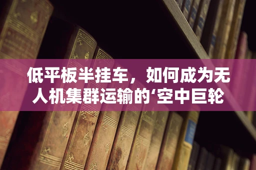 低平板半挂车，如何成为无人机集群运输的‘空中巨轮’？