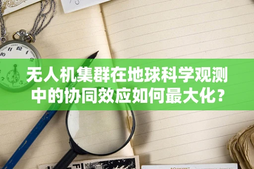 无人机集群在地球科学观测中的协同效应如何最大化？