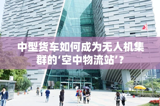 中型货车如何成为无人机集群的‘空中物流站’？