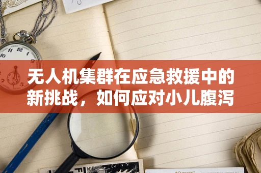 无人机集群在应急救援中的新挑战，如何应对小儿腹泻疫情的快速侦测与物资配送？