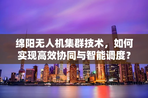 绵阳无人机集群技术，如何实现高效协同与智能调度？
