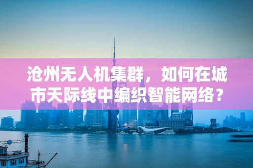 沧州无人机集群，如何在城市天际线中编织智能网络？