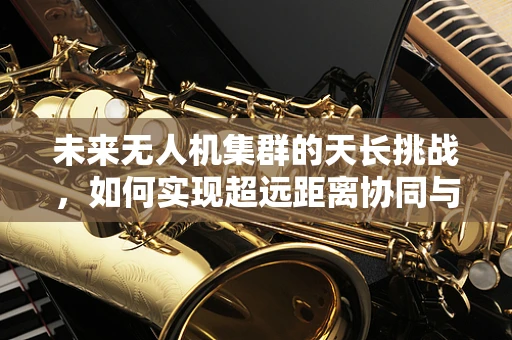 未来无人机集群的天长挑战，如何实现超远距离协同与自主导航？