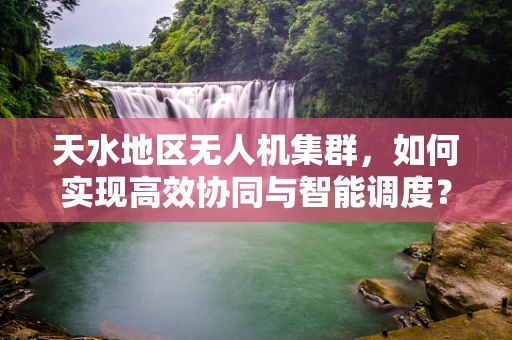 天水地区无人机集群，如何实现高效协同与智能调度？