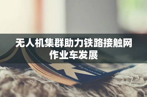 无人机集群助力铁路接触网作业车发展