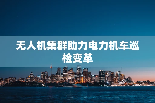 无人机集群助力电力机车巡检变革