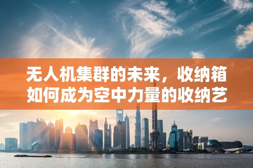 无人机集群的未来，收纳箱如何成为空中力量的收纳艺术？