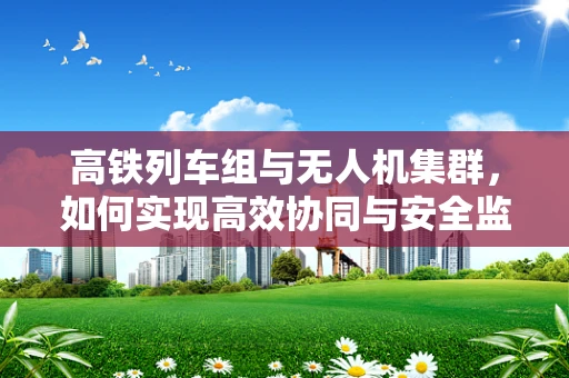 高铁列车组与无人机集群，如何实现高效协同与安全监控？