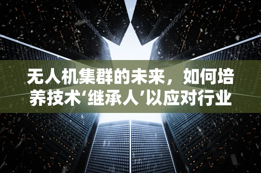 无人机集群的未来，如何培养技术‘继承人’以应对行业变革？