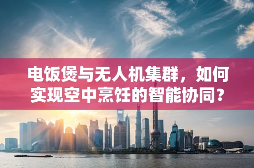 电饭煲与无人机集群，如何实现空中烹饪的智能协同？