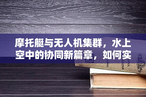 摩托艇与无人机集群，水上空中的协同新篇章，如何实现无缝对接？