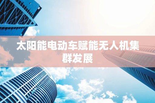 太阳能电动车赋能无人机集群发展