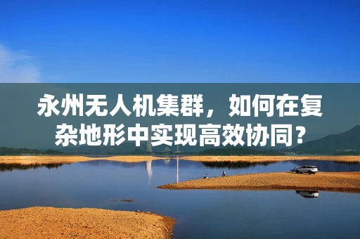 永州无人机集群，如何在复杂地形中实现高效协同？