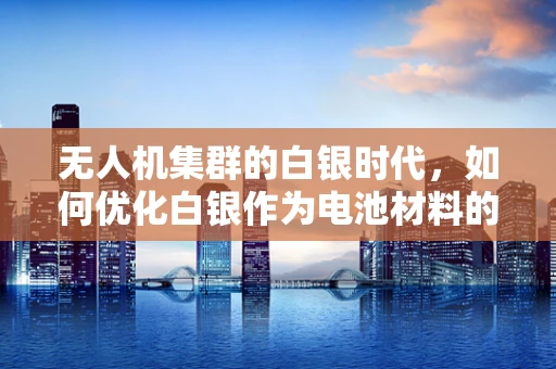 无人机集群的白银时代，如何优化白银作为电池材料的应用？