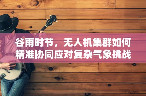 谷雨时节，无人机集群如何精准协同应对复杂气象挑战？