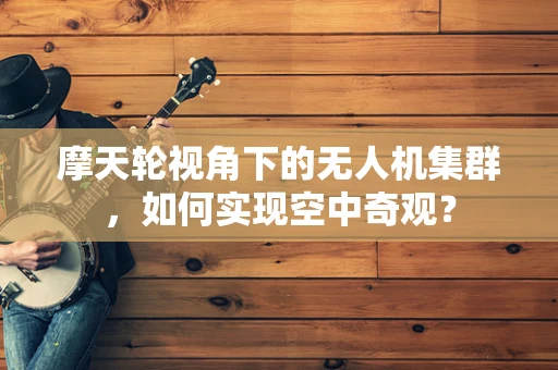 摩天轮视角下的无人机集群，如何实现空中奇观？
