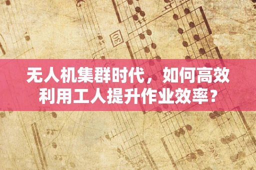 无人机集群时代，如何高效利用工人提升作业效率？
