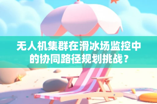 无人机集群在滑冰场监控中的协同路径规划挑战？