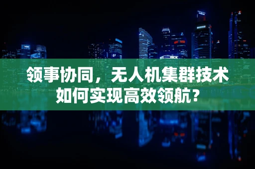 领事协同，无人机集群技术如何实现高效领航？