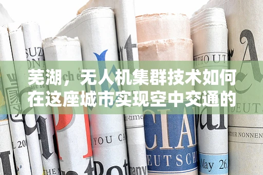 芜湖，无人机集群技术如何在这座城市实现空中交通的智慧管理？