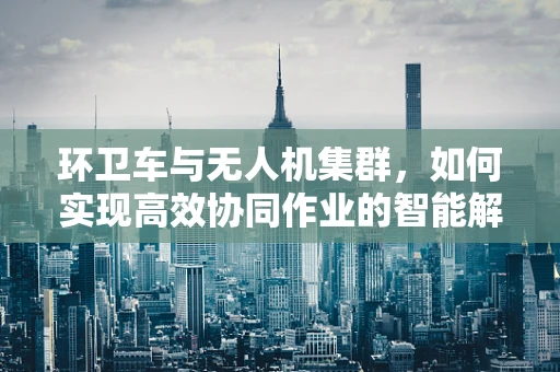 环卫车与无人机集群，如何实现高效协同作业的智能解决方案？