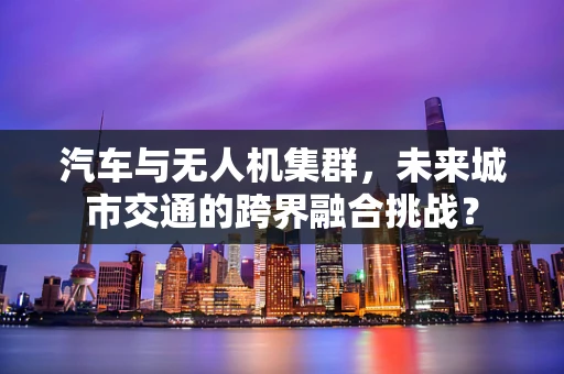 汽车与无人机集群，未来城市交通的跨界融合挑战？