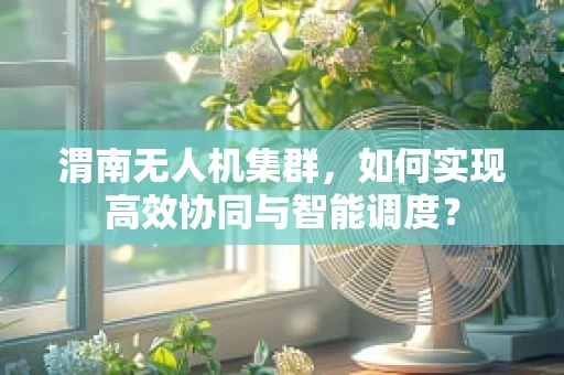 渭南无人机集群，如何实现高效协同与智能调度？