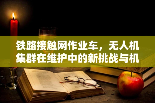铁路接触网作业车，无人机集群在维护中的新挑战与机遇？
