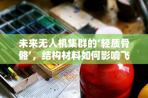 未来无人机集群的‘轻质骨骼’，结构材料如何影响飞行性能？