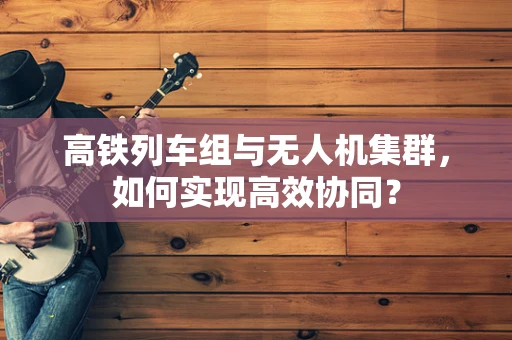 高铁列车组与无人机集群，如何实现高效协同？