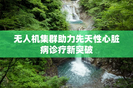 无人机集群助力先天性心脏病诊疗新突破
