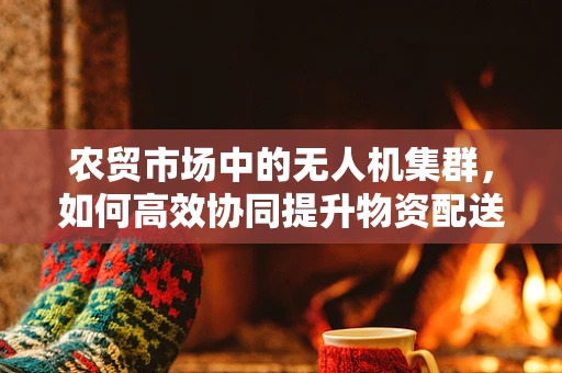 农贸市场中的无人机集群，如何高效协同提升物资配送效率？