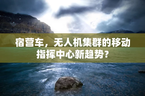 宿营车，无人机集群的移动指挥中心新趋势？