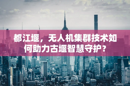 都江堰，无人机集群技术如何助力古堰智慧守护？
