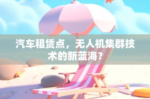汽车租赁点，无人机集群技术的新蓝海？
