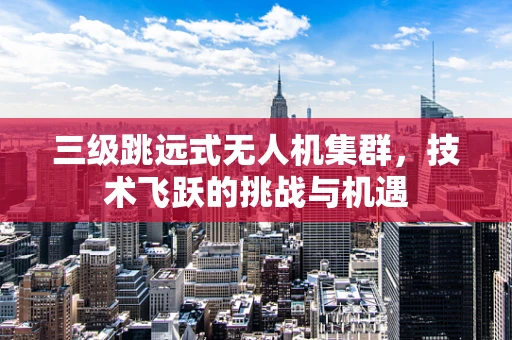 三级跳远式无人机集群，技术飞跃的挑战与机遇