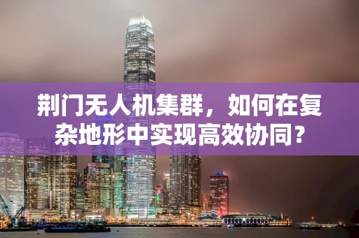 荆门无人机集群，如何在复杂地形中实现高效协同？