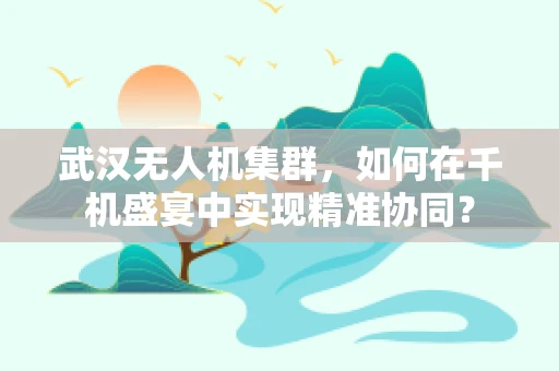 武汉无人机集群，如何在千机盛宴中实现精准协同？