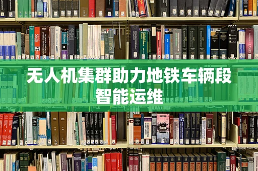 无人机集群助力地铁车辆段智能运维