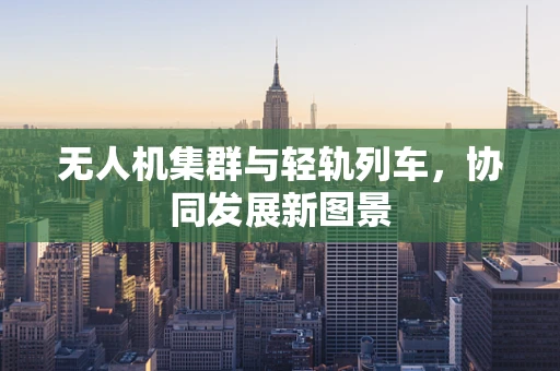 无人机集群与轻轨列车，协同发展新图景