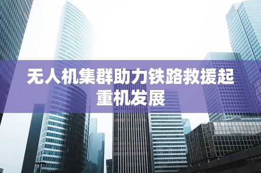 无人机集群助力铁路救援起重机发展