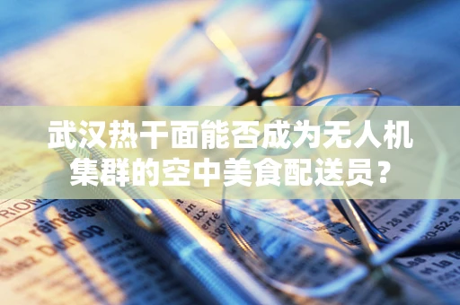 武汉热干面能否成为无人机集群的空中美食配送员？